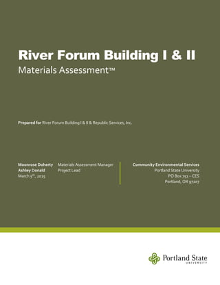 River Forum Building I & II
Materials Assessment™
Prepared for River Forum Building I & II & Republic Services, Inc.
Moonrose Doherty Materials Assessment Manager
Ashley Donald Project Lead
March 5th
, 2015
Community Environmental Services
Portland State University
PO Box 751 – CES
Portland, OR 97207
 