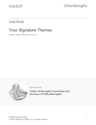 Josh Wark
Your Signature Themes
SURVEY COMPLETION DATE: 02-13-2017
DON CLIFTON
Father of Strengths Psychology and
Inventor of CliftonStrengths
942937365 (Josh Wark)
© 2000, 2006-2012 Gallup, Inc. All rights reserved.
1
 