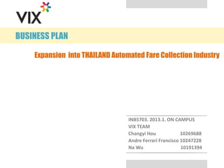 BUSINESS PLAN
INB5703. 2013.1. ON CAMPUS
VIX TEAM
Changyi Hou 10269688
Andre Ferrari Francisco 10247228
Na Wu 10191394
Expansion into THAILAND Automated Fare Collection Industry
 
