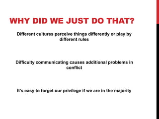 WHY DID WE JUST DO THAT?
Different cultures perceive things differently or play by
different rules
Difficulty communicating causes additional problems in
conflict
It’s easy to forget our privilege if we are in the majority
 