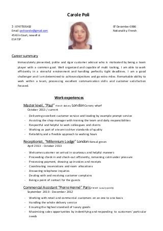 Carole Poli
 : 07477335432 07 December1986
Email:policarole@gmail.com Nationality:French
45 KilnCourt,newell st
E14 7JP
Career summary
Immaculately presented, polite and rigor customer advisor who is motivated by being a team
player with a common goal. Well organized and capable of multi tasking, I am able to work
efficiently in a stressful environment and handling perfectly tight deadlines. I am a good
challenger and I am determined to achieve objectives and go extra miles. Remarkable ability to
work within a team, processing excellent communication skills and customer satisfaction
focused.
Work experiences
Master level, “Paul” French Bakery London Canary wharf
October 2013 / current
- Delivering excellent customer service and leading by example prompt service
- Assisting the shop manager with training the team and daily responsibilities
- Respectful and helpful to work colleagues and clients
- Working as part of a team to drive standards of quality
- Reliability and a flexible approach to working hours
Receptionist, “Millennium Lodge” London Kensal green
April 2013 - October 2013
- Welcome customer on arrival in courteous and helpful manners
- Proceeding check in and check-out efficiently, remaining calmunder pressure
- Processing payment, drawing up invoices and receipts
- Coordinating reservations and room allocations
- Answering telephone inquiries
- Dealing with and resolving customer complains
- Being a point of contact for the guests
Commercial Assistant“PierreHermé” Paris French Luxury pastry
September 2010 - December 2012
- Working with retail and commercial customers on an one to one basis
- Handling the whole delivery service
- Ensuring the highest standard of luxury goods
- Maximising sales opportunities by indentifying and responding to customers’ particular
needs
 