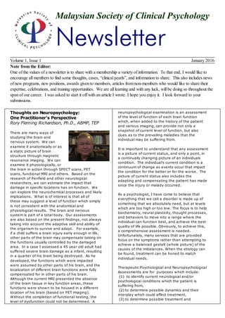 Malaysian Society of Clinical Psychology
Newsletter
Volume 1, Issue 1 January 2016
Note from the Editor:
One of the values of a newsletter is to share with a membership a variety of information. To that end, I would like to
encourage all members to find some thoughts, cases, “clinical pearls”, and information to share. This also includes news
of new programs, new positions, awards given to members, articles from non-members who would like to share their
expertise, celebrations, and training opportunities. We are all learning and with any luck, will be doing so throughout the
span of our career. I was asked to start it off with an article I wrote. I hope you enjoy it. I look forward to your
submissions.
Thoughts on Neuropsychology:
One Practitioner’s Perspective
Rory Fleming Richardson, Ph.D., ABMP, TEP
There are many ways of
studying the brain and
nervous system. We can
examine it anatomically or as
a static picture of brain
structure through magnetic
resonance imaging. We can
examine it physiologically, or
the brain in action through SPECT scans, PET
scans, functional MRI and others. Based on the
research of Penfield and other neurological
researchers, we can estimate the impact that
damage in specific locations has on function. We
can explore the neurochemical processes and likely
implications. What is of interest is that all of
these may suggest a level of function which simply
is not consistent with the anatomical and
physiological results. The brain and nervous
system is part of a total body. Our assessments
are also based on the present findings, not always
taking into account the adaptive skill and ability of
the organism to survive and adapt. For example,
if a child suffers a brain injury early enough in life,
other parts of the brain may compensate taking on
the functions usually controlled by the damaged
area. In a case I assessed a 45 year old adult had
suffered severe brain damage as a infant, resulting
in a quarter of his brain being destroyed. As he
developed, the functions which were impacted
were assumed by other parts of his brain, and the
localization of different brain functions were fully
compensated for in other parts of his brain.
Although the current MRI presented the absence
of the brain tissue in key function areas, these
functions were shown to be housed in a different
location of his brain (based on PET imaging).
Without the completion of functional testing, the
level of dysfunction could not be determined. A
neuropsychological examination is an assessment
of the level of function of each brain function
which, when added to the history of the patient
and various imaging, can provide not only a
snapshot of current level of function, but also
clues as to the prevailing maladies that the
individual may be suffering from.
It is important to understand that any assessment
is a picture of current status, and only a point, in
a continually changing picture of an individuals
condition. The individual’s current condition is a
continuum of change as events occur that impact
the condition for the better or for the worse. The
picture of current status also includes the
adapting and compensating the patient has made
since the injury or malady occurred.
As a psychologist, I have come to believe that
everything that we call a disorder is made up of
something that we absolutely need, but at levels
which are too high or too low. The focus is to help
biochemistry, neural plasticity, thought processes,
and behaviors to move into a range where the
individual can function best, and achieve the best
quality of life possible. Obviously, to achieve this,
a comprehensive assessment is needed.
Unfortunately, many services that are provided
focus on the symptoms rather than attempting to
achieve a balanced gestalt (whole picture) of the
causes of the imbalances. When the etiology can
be found, treatment can be honed to match
individual needs.
Therapeutic Psychological and Neuropsychological
Assessments are for purposes which include:
(1) to identify current neurological and/or
psychological conditions which the patient is
suffering from,
(2) to determine possible dynamics and their
interplay which could affect treatment,
(3) to determine possible treatment and
 