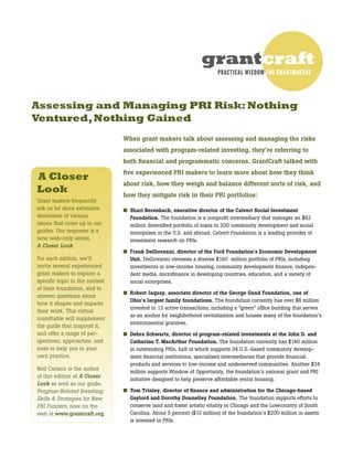Assessing and Managing PRI Risk: Nothing
Ventured,Nothing Gained
grantcraft
PRACTICAL WISDOM FOR GRANTMAKERS
When grant makers talk about assessing and managing the risks
associated with program-related investing, they’re referring to
both financial and programmatic concerns. GrantCraft talked with
five experienced PRI makers to learn more about how they think
about risk, how they weigh and balance different sorts of risk, and
how they mitigate risk in their PRI portfolios:
■	 Shari Berenbach, executive director of the Calvert Social Investment
Foundation. The foundation is a nonprofit intermediary that manages an $82
million diversified portfolio of loans to 200 community development and social
enterprises in the U.S. and abroad. Calvert Foundation is a leading provider of
investment research on PRIs.
■	 Frank DeGiovanni, director of the Ford Foundation’s Economic Development
Unit. DeGiovanni oversees a diverse $160  million portfolio of PRIs, including
investments in low-income housing, community development finance, indepen-
dent media, microfinance in developing countries, education, and a variety of
social enterprises.
■	 Robert Jaquay, associate director of the George Gund Foundation, one of
Ohio’s largest family foundations. The foundation currently has over $8 million
invested in 13 active transactions, including a “green” office building that serves
as an anchor for neighborhood revitalization and houses many of the foundation’s
environmental grantees.
■	 Debra Schwartz, director of program-related investments at the John D. and
Catherine T. MacArthur Foundation. The foundation currently has $140 million
in outstanding PRIs, half of which supports 34 U.S.-based community develop-
ment financial institutions, specialized intermediaries that provide financial
products and services to low-income and underserved communities. Another $34
million supports Window of Opportunity, the foundation’s national grant and PRI
initiative designed to help preserve affordable rental housing.
■	 Tom Trinley, director of finance and administration for the Chicago-based
Gaylord and Dorothy Donnelley Foundation. The foundation supports efforts to
conserve land and foster artistic vitality in Chicago and the Lowcountry of South
Carolina. About 5 percent ($10 million) of the foundation’s $200 million in assets
is invested in PRIs.
A Closer
Look
Grant makers frequently
ask us for more extensive
discussion of various 	
issues that come up in our
guides. Our response is a
new web-only series, 	
A Closer Look.
For each edition, we’ll
invite several experienced
grant makers to explore a
specific topic in the context
of their foundation, and to
answer questions about
how it shapes and impacts
their work. This virtual
roundtable will supplement
the guide that inspired it,
and offer a range of per-
spectives, approaches, and
tools to help you in your
own practice.  
Neil Carlson is the author
of this edition of A Closer
Look as well as our guide,
Program-Related Investing:
Skills & Strategies for New
PRI Funders, now on the
web at www.grantcraft.org.
 