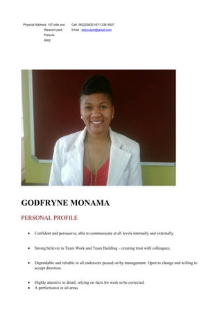Physical Address: 107 pitts ava
Weavind park
Pretoria
0002
Cell: 0832258301/071 336 9507
Email : ladyculprit@gmail.com
GODFRYNE MONAMA
PERSONAL PROFILE
• Confident and persuasive, able to communicate at all levels internally and externally.
• Strong believer in Team Work and Team Building – creating trust with colleagues.
• Dependable and reliable in all endeavors passed on by management. Open to change and willing to
accept direction.
• Highly attentive to detail, relying on facts for work to be corrected.
• A perfectionist in all areas
 