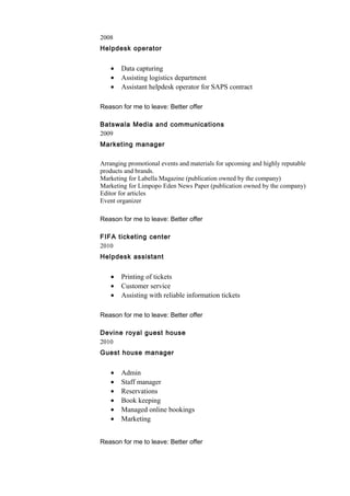 2008
Helpdesk operator
• Data capturing
• Assisting logistics department
• Assistant helpdesk operator for SAPS contract
Reason for me to leave: Better offer
Batswala Media and communications
2009
Marketing manager
Arranging promotional events and materials for upcoming and highly reputable
products and brands.
Marketing for Labella Magazine (publication owned by the company)
Marketing for Limpopo Eden News Paper (publication owned by the company)
Editor for articles
Event organizer
Reason for me to leave: Better offer
FIFA ticketing center
2010
Helpdesk assistant
• Printing of tickets
• Customer service
• Assisting with reliable information tickets
Reason for me to leave: Better offer
Devine royal guest house
2010
Guest house manager
• Admin
• Staff manager
• Reservations
• Book keeping
• Managed online bookings
• Marketing
Reason for me to leave: Better offer
 