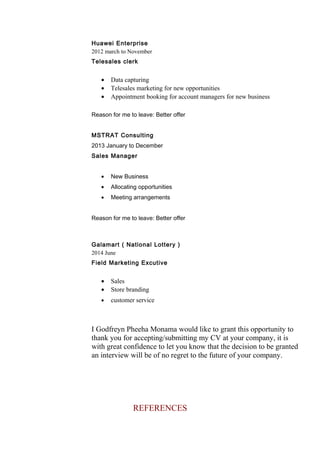 Huawei Enterprise
2012 march to November
Telesales clerk
• Data capturing
• Telesales marketing for new opportunities
• Appointment booking for account managers for new business
Reason for me to leave: Better offer
MSTRAT Consulting
2013 January to December
Sales Manager
• New Business
• Allocating opportunities
• Meeting arrangements
Reason for me to leave: Better offer
Galamart ( National Lottery )
2014 June
Field Marketing Excutive
• Sales
• Store branding
• customer service
I Godfreyn Pheeha Monama would like to grant this opportunity to
thank you for accepting/submitting my CV at your company, it is
with great confidence to let you know that the decision to be granted
an interview will be of no regret to the future of your company.
REFERENCES
 