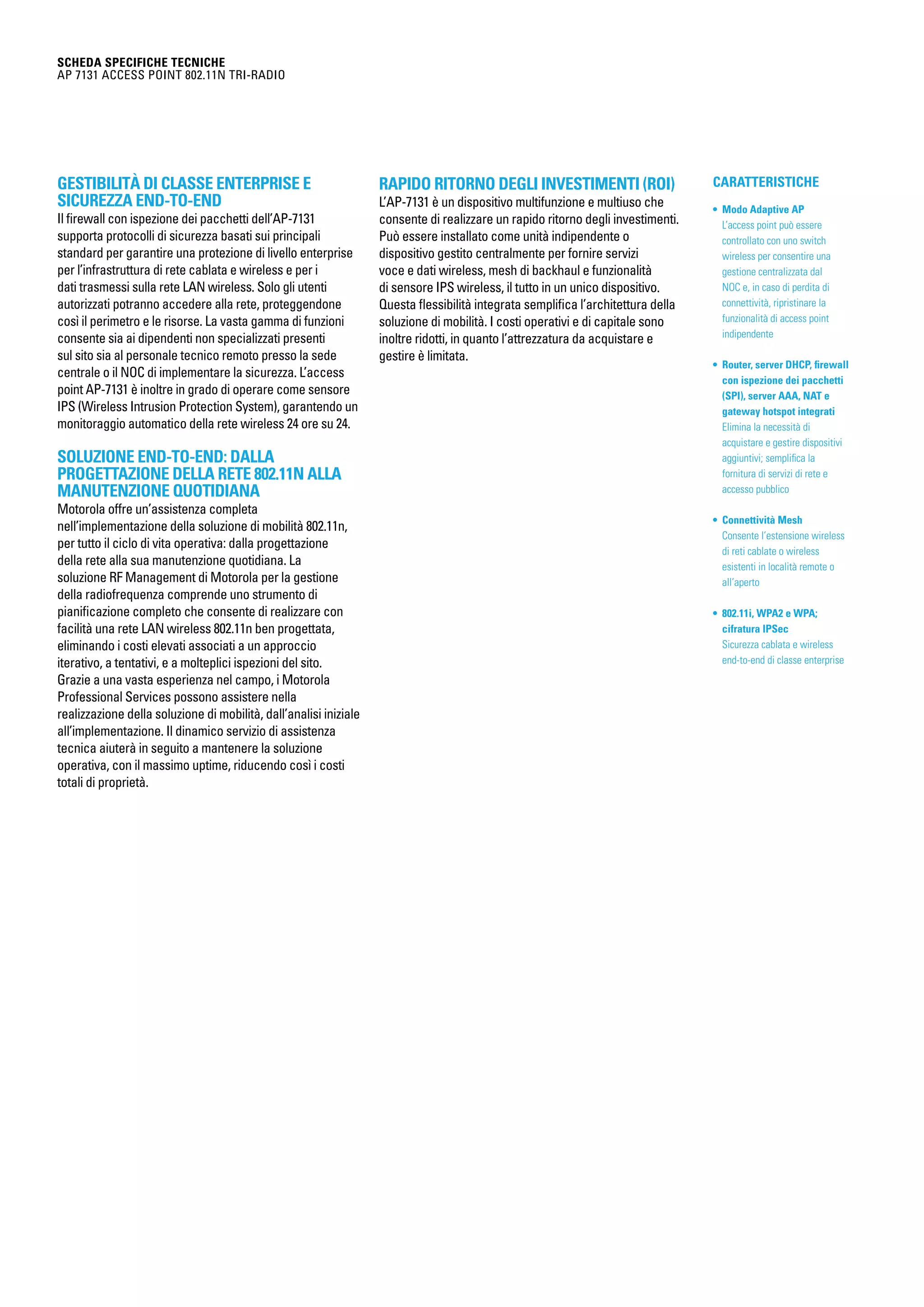 CARATTERISTICHE
• Modo Adaptive AP
L’access point può essere
controllato con uno switch
wireless per consentire una
gestione centralizzata dal
NOC e, in caso di perdita di
connettività, ripristinare la
funzionalità di access point
indipendente
• Router, server DHCP, firewall
con ispezione dei pacchetti
(SPI), server AAA, NAT e
gateway hotspot integrati
Elimina la necessità di
acquistare e gestire dispositivi
aggiuntivi; semplifica la
fornitura di servizi di rete e
accesso pubblico
• Connettività Mesh
Consente l’estensione wireless
di reti cablate o wireless
esistenti in località remote o
all’aperto
• 802.11i, WPA2 e WPA;
cifratura IPSec
Sicurezza cablata e wireless
end-to-end di classe enterprise
SCHEDA SPECIFICHE TECNICHE
AP 7131 Access point 802.11n tri-radio
Gestibilità di classe enterprise e
sicurezza end-to-end
Il firewall con ispezione dei pacchetti dell’AP-7131
supporta protocolli di sicurezza basati sui principali
standard per garantire una protezione di livello enterprise
per l’infrastruttura di rete cablata e wireless e per i
dati trasmessi sulla rete LAN wireless. Solo gli utenti
autorizzati potranno accedere alla rete, proteggendone
così il perimetro e le risorse. La vasta gamma di funzioni
consente sia ai dipendenti non specializzati presenti
sul sito sia al personale tecnico remoto presso la sede
centrale o il NOC di implementare la sicurezza. L’access
point AP-7131 è inoltre in grado di operare come sensore
IPS (Wireless Intrusion Protection System), garantendo un
monitoraggio automatico della rete wireless 24 ore su 24.
Soluzione end-to-end: dalla
progettazione della rete 802.11n alla
manutenzione quotidiana
Motorola offre un’assistenza completa
nell’implementazione della soluzione di mobilità 802.11n,
per tutto il ciclo di vita operativa: dalla progettazione
della rete alla sua manutenzione quotidiana. La
soluzione RF Management di Motorola per la gestione
della radiofrequenza comprende uno strumento di
pianificazione completo che consente di realizzare con
facilità una rete LAN wireless 802.11n ben progettata,
eliminando i costi elevati associati a un approccio
iterativo, a tentativi, e a molteplici ispezioni del sito.
Grazie a una vasta esperienza nel campo, i Motorola
Professional Services possono assistere nella
realizzazione della soluzione di mobilità, dall’analisi iniziale
all’implementazione. Il dinamico servizio di assistenza
tecnica aiuterà in seguito a mantenere la soluzione
operativa, con il massimo uptime, riducendo così i costi
totali di proprietà.
Rapido ritorno degli investimenti (ROI)
L’AP-7131 è un dispositivo multifunzione e multiuso che
consente di realizzare un rapido ritorno degli investimenti.
Può essere installato come unità indipendente o
dispositivo gestito centralmente per fornire servizi
voce e dati wireless, mesh di backhaul e funzionalità
di sensore IPS wireless, il tutto in un unico dispositivo.
Questa flessibilità integrata semplifica l’architettura della
soluzione di mobilità. I costi operativi e di capitale sono
inoltre ridotti, in quanto l’attrezzatura da acquistare e
gestire è limitata.
 