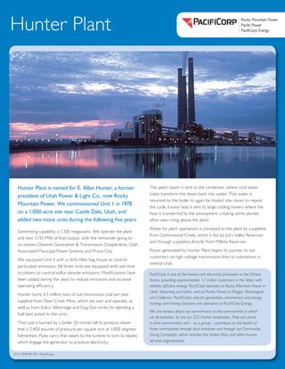 Pacific Power
Rocky Mountain Power
PacifiCorp Energy
Pacific Power
Rocky Mountain Power
PacifiCorp Energy
Rocky Mountain Power
Pacific Power
PacifiCorp Energy
Horizontal option:
Stacked options:
A
B
Hunter Plant
Hunter Plant is named for E. Allan Hunter, a former
president of Utah Power & Light Co., now Rocky
Mountain Power. We commissioned Unit 1 in 1978
on a 1,000-acre site near Castle Dale, Utah, and
added two more units during the following five years.
Generating capability is 1,320 megawatts. We operate the plant
and own 1,132 MW of that output, with the remainder going to
co-owners Deseret Generation & Transmission Cooperative, Utah
Associated Municipal Power Systems and Provo City.
We equipped Unit 3 with a cloth filter bag house to control
particulate emissions. All three units are equipped with wet lime
scrubbers to control sulfur-dioxide emissions. Modifications have
been added during the years to reduce emissions and increase
operating efficiency.
Hunter burns 4.5 million tons of sub-bituminous coal per year
supplied from Deer Creek Mine, which we own and operate, as
well as from Sufco, Westridge and Dug Out mines for blending a
fuel best suited to the units.
That coal is burned by a boiler 20 stories tall to produce steam
that is 2,400 pounds of pressure per square inch at 1,000 degrees
Fahrenheit. Pipes carry that steam to the turbine to turn its blades,
which engage the generator to produce electricity.
The spent steam is sent to the condenser, where cool water
tubes transform the steam back into water. That water is
returned to the boiler to again be heated into steam to repeat
the cycle. Excess heat is sent to large cooling towers where the
heat is transferred to the atmosphere, creating white plumes
often seen rising above the plant.
Water for plant operations is conveyed to the plant by a pipeline
from Cottonwood Creek, which is fed by Joe’s Valley Reservoir
and through a pipeline directly from Millsite Reservoir.
Power generated by Hunter Plant begins its journey to our
customers via high-voltage transmission lines to substations in
central Utah.
PacifiCorp is one of the lowest-cost electricity producers in the United
States, providing approximately 1.7 million customers in the West with
reliable, efficient energy. PacifiCorp operates as Rocky Mountain Power in
Utah, Wyoming and Idaho, and as Pacific Power in Oregon, Washington
and California. PacifiCorp’s electric generation, commercial and energy
trading, and mining functions are operated as PacifiCorp Energy.
We are serious about our commitment to the communities in which
we do business. So are our 223 Hunter employees. They are active
in their communities and – as a group – contribute to the health of
those communities through local initiatives and through our Community
Giving Campaign, which includes the United Way and other human
services organizations.
01/11 RMP © 2011 PacifiCorp
 