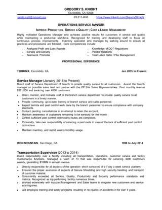 GREGORY S. KNIGHT
Escondido, CA 92026
gandkknight@ hotmail.com 818.515.4890 https://www.linkedin.com/GregorySKnight
OPERATIONS SERVICE MANAGER
IMPROVE PRODUCTION, SERVICE & QUALITY | COST & LABOR MANAGEM ENT
Highly motivated Operations Manager who achieves positive results for customers in service and quality
while maintaining a productive workforce. Recognized for training and developing staff to focus on
continuous process improvements. Inventory specialist who manages by walking around to ensure all
practices and procedures are followed. Core competencies include:
 Analyzed Profit and Loss Reports  Knowledge of DOT Regulations
 Service and Delivery
 Teamwork Promoter
 Vendor Relations
 Total Labor Ratio / P&L Management
PROFESSIONAL EXPERIENCE
TERMINIX, Escondido, CA Jan 2015 to Present
Service Manager (January 2015 to Present)
Direct staff of Service Department of branch to provide quality service to all customers. Assist the branch
manager on possible sales lead and partner with the Off Site Sales Representatives. Pest monthly revenue
$381,000 and servicing over 4500 customers.
 Direct, monitor, and motivate staff of the branch service department to provide quality service to all
customers in a timely manner.
 Provide continuing, up-to-date training of branch service and sales personnel.
 Inspect termite and pest control work done by the branch personnel to ensure compliance with company
standards.
 Contact pending cancellations in an attempt to retain the account.
 Maintain awareness of customers remaining to be serviced for the month
 Control sufficient pest control technicians routes are completed.
 Personally, take over responsibility of servicing a pest route in case of the lack of sufficient pest control
technicians.
 Maintain inventory and report weekly/monthly usage.
IRON MOUNTAIN, San Diego, CA 1998 to July 2014
Transportation Supervisor (2013 to 2014)
Direct responsibility over a facility including all transportation, operations, customer service and facility
maintenance functions. Managed a team of 73 that was responsible for servicing 3200 customers
weekly, generating $10MM in annual revenue.
 Directly responsible for all aspects of the operation which consisted of a 7 day a week service platform.
 Ensured the proper execution of aspects of Secure Shredding and high security handling and transport
of customer material.
 Consistently exceeded all Service, Quality, Productivity and Security performance standards and
metrics. Recognized as top performing facility numerous times.
 Worked extensively with Account Management and Sales teams to integrate new customers and service
existing ones.
 Led employee training and safety programs resulting in no injuries or accidents in for over 4 years.
 