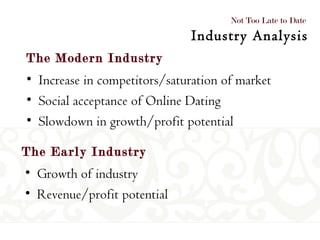 The Early Industry The Modern Industry Increase in competitors/saturation of market Social acceptance of Online Dating Slowdown in growth/profit potential  Not Too Late to Date  Industry Analysis Growth of industry Revenue/profit potential 