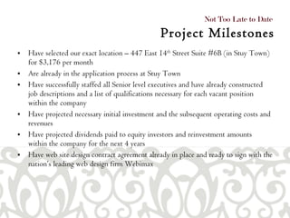 Have selected our exact location – 447 East 14 th  Street Suite #6B (in Stuy Town) for $3,176 per month  Are already in the application process at Stuy Town  Have successfully staffed all Senior level executives and have already constructed job descriptions and a list of qualifications necessary for each vacant position within the company  Have projected necessary initial investment and the subsequent operating costs and revenues  Have projected dividends paid to equity investors and reinvestment amounts within the company for the next 4 years Have web site design contract agreement already in place and ready to sign with the nation’s leading web design firm Webimax Not Too Late to Date  Project Milestones 