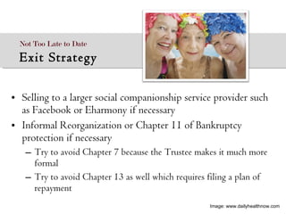 Selling to a larger social companionship service provider such as Facebook or Eharmony if necessary Informal Reorganization or Chapter 11 of Bankruptcy protection if necessary Try to avoid Chapter 7 because the Trustee makes it much more formal  Try to avoid Chapter 13 as well which requires filing a plan of repayment Not Too Late to Date  Exit Strategy Image: www.dailyhealthnow.com 