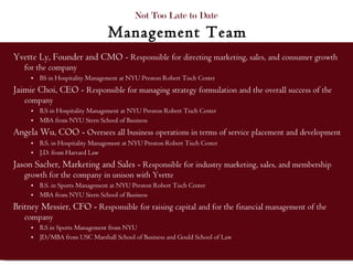 Yvette Ly, Founder and CMO -  Responsible for directing marketing, sales, and consumer growth for the company  BS in Hospitality Management at NYU Preston Robert Tisch Center Jaimie Choi, CEO -  Responsible for managing strategy formulation and the overall success of the company B.S in Hospitality Management at NYU Preston Robert Tisch Center MBA from NYU Stern School of Business Angela Wu, COO -  Oversees all business operations in terms of service placement and development B.S. in Hospitality Management at NYU Preston Robert Tisch Center J.D. from Harvard Law Jason Sacher, Marketing and Sales -  Responsible for industry marketing, sales, and membership growth for the company in unison with Yvette  B.S. in Sports Management at NYU Preston Robert Tisch Center MBA from NYU Stern School of Business Britney Messier, CFO -  Responsible for raising capital and for the financial management of the company B.S in Sports Management from NYU  JD/MBA from USC Marshall School of Business and Gould School of Law Not Too Late to Date  Management Team 