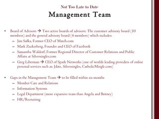 Board of Advisors    Two active boards of advisors: The customer advisory board (10 members) and the general advisory board (4 members) which includes: Jim Safka, Former CEO of Match.com Mark Zuckerberg, Founder and CEO of Facebook  Samantha Waldorf, Former Regional Director of Customer Relations and Public Affairs at Silversingles.com Greg Liberman    CEO of Spark Networks (one of worlds leading providers of online personal services such as: Jdate, Silversingles, CatholicMingle.com) Gaps in the Management Team    to be filled within six months  Member Care and Relations Information Systems Legal Department (more expansive team than Angela and Britney) HR/Recruiting Not Too Late to Date  Management Team 