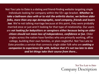 Not Too Late to Date  Company Description Not Too Late to Date is a dating and friend-finding website targeting single individuals looking for company within the 55+ age bracket.  Whether to take a ballroom class with or to visit the arthritis doctor, we believe older folks, more than any age demographic, need company, friends and lovers too . We’re not talking marriage because at this point, they were probably married once or just aren't looking for that type of relationship. Our users are  not looking for babysitters or caregivers either because being an older citizen should not mean loss of independence, confidence or fun .  Older singles across the nation have families who are primarily working, off to college, building their own families, or plain neglectful. Not Too Late to Date provides a service that connects single older folk who are  seeking a companion to experience life with, believe that it’s not too late to date and let things take their course from there… 