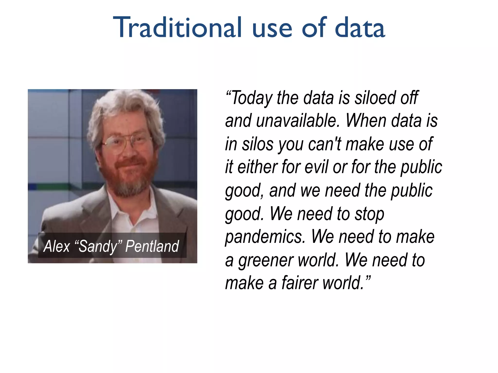 Traditional use of data
“Today the data is siloed off
and unavailable. When data is
in silos you can't make use of
it either for evil or for the public
good, and we need the public
good. We need to stop
pandemics. We need to make
a greener world. We need to
make a fairer world.”
Alex “Sandy” Pentland	
 