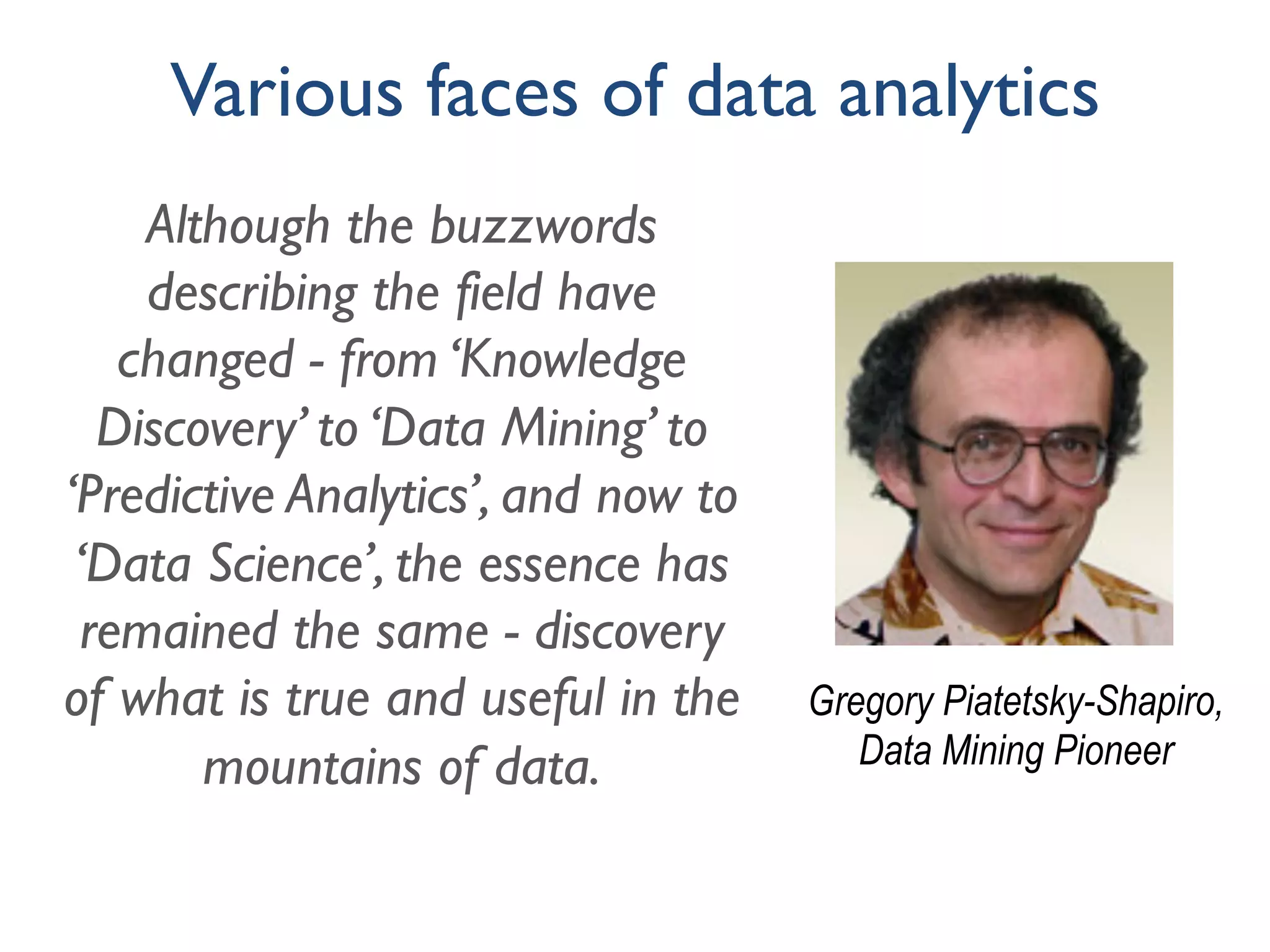 Although the buzzwords
describing the field have
changed - from ‘Knowledge
Discovery’ to ‘Data Mining’ to
‘Predictive Analytics’, and now to
‘Data Science’, the essence has
remained the same - discovery
of what is true and useful in the
mountains of data.
Gregory Piatetsky-Shapiro,
Data Mining Pioneer
Various faces of data analytics
 