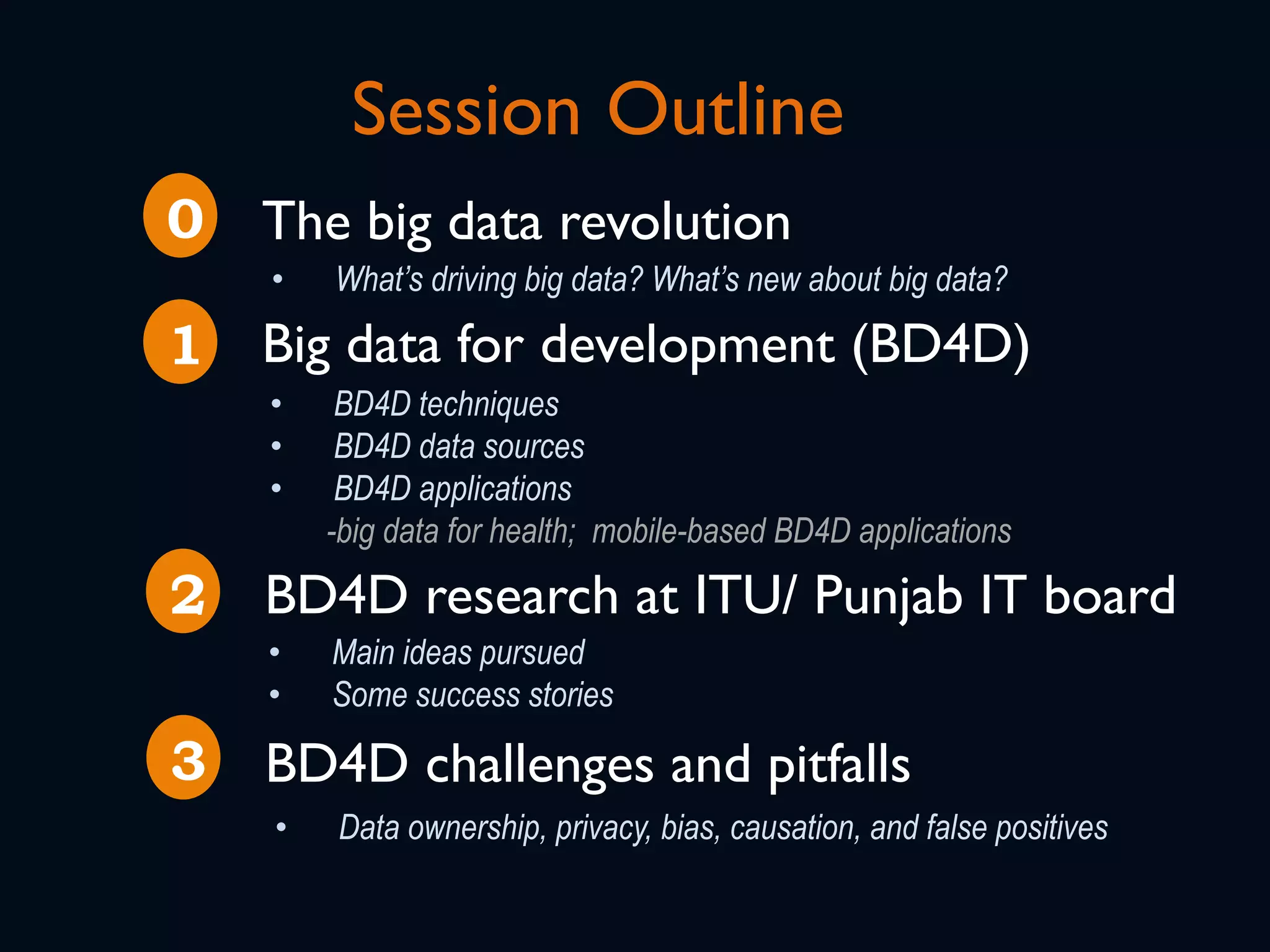 Session Outline
The big data revolution
•  What’s driving big data? What’s new about big data?
Big data for development (BD4D)
•  BD4D techniques
•  BD4D data sources
•  BD4D applications
-big data for health; mobile-based BD4D applications
BD4D research at ITU/ Punjab IT board
•  Main ideas pursued
•  Some success stories
0
1
2
BD4D challenges and pitfalls3
•  Data ownership, privacy, bias, causation, and false positives
 