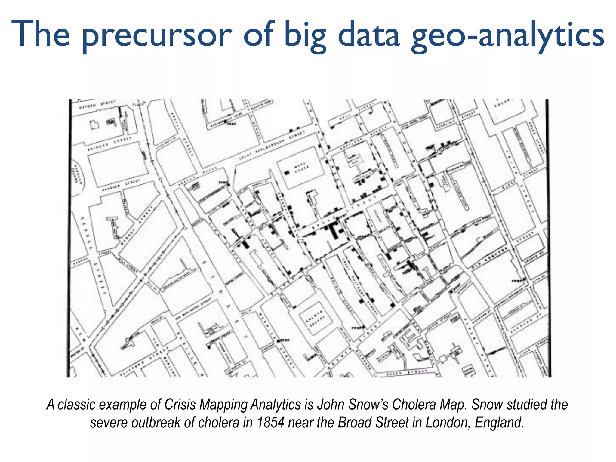 The precursor of big data geo-analytics
A classic example of Crisis Mapping Analytics is John Snow’s Cholera Map. Snow studied the
severe outbreak of cholera in 1854 near the Broad Street in London, England.
 