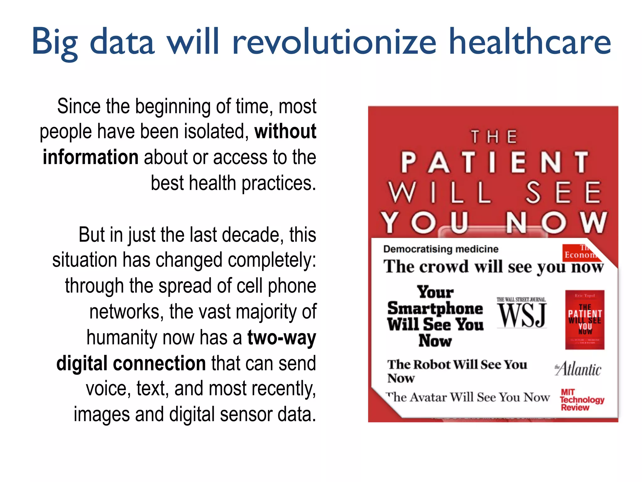 Since the beginning of time, most
people have been isolated, without
information about or access to the
best health practices.
But in just the last decade, this
situation has changed completely:
through the spread of cell phone
networks, the vast majority of
humanity now has a two-way
digital connection that can send
voice, text, and most recently,
images and digital sensor data.
Big data will revolutionize healthcare
 