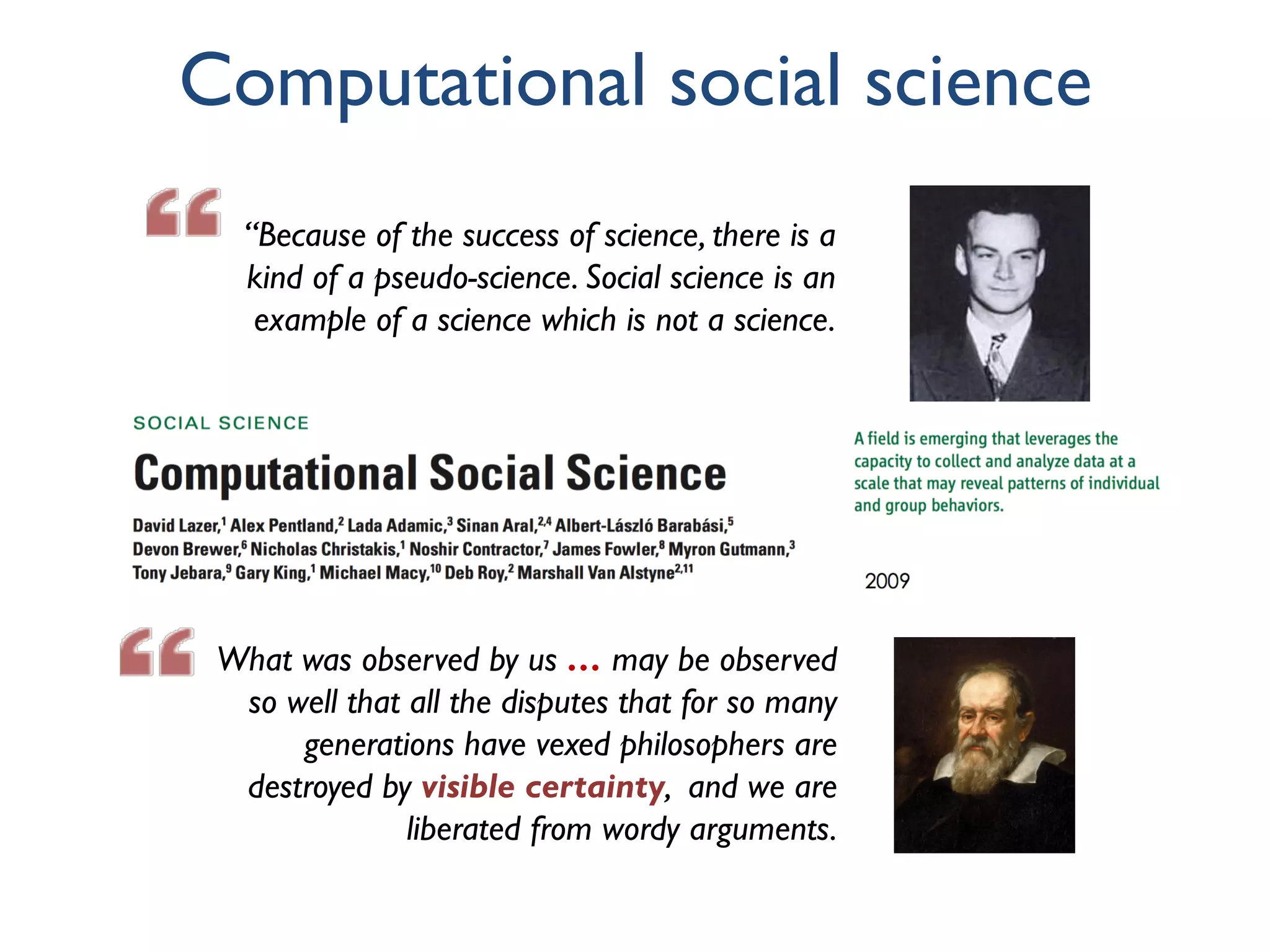 What was observed by us … may be observed
so well that all the disputes that for so many
generations have vexed philosophers are
destroyed by visible certainty, and we are
liberated from wordy arguments.
Computational social science
“Because of the success of science, there is a
kind of a pseudo-science. Social science is an
example of a science which is not a science.
 