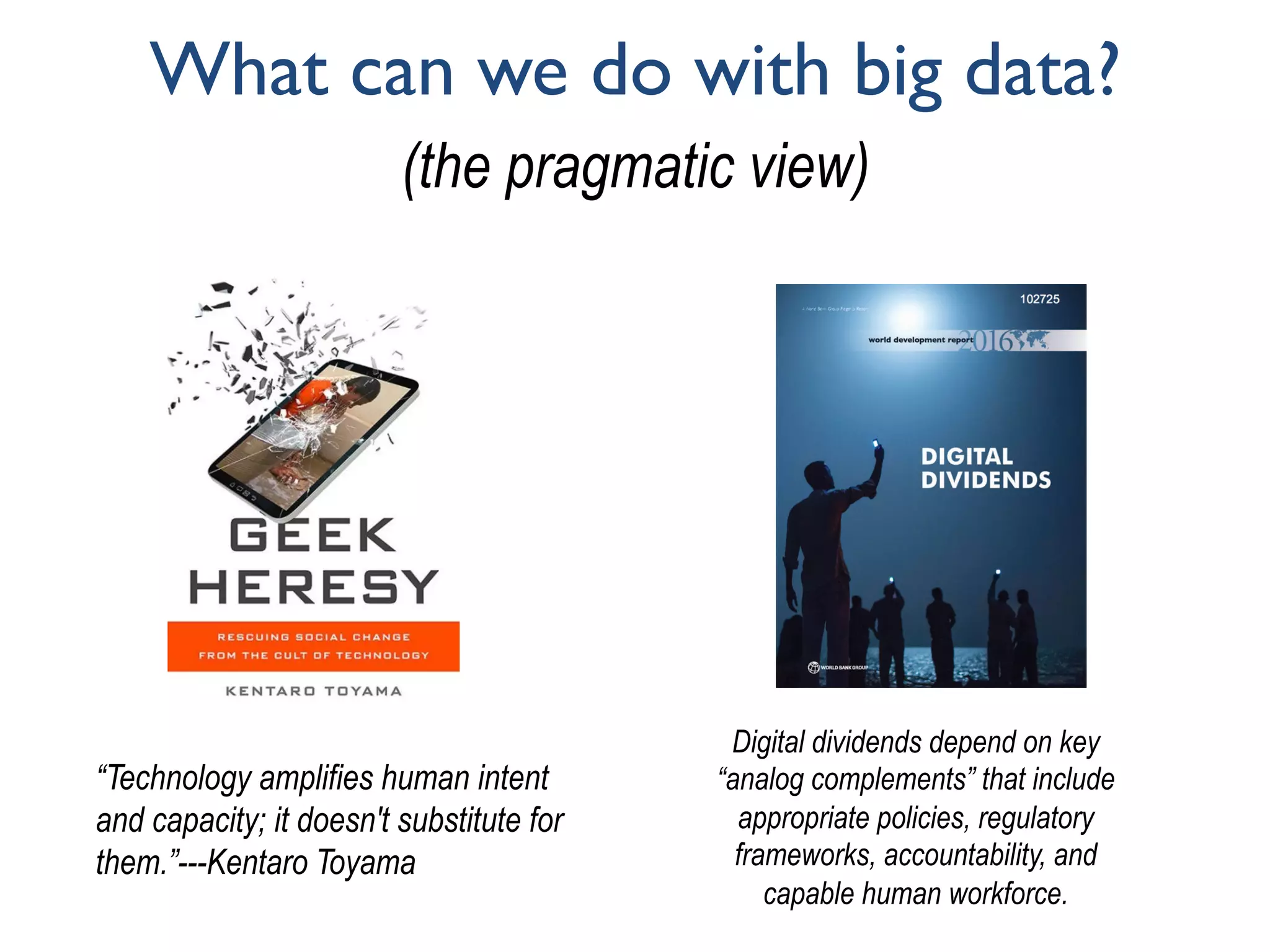 What can we do with big data?
(the pragmatic view)
“Technology amplifies human intent
and capacity; it doesn't substitute for
them.”---Kentaro Toyama
Digital dividends depend on key
“analog complements” that include
appropriate policies, regulatory
frameworks, accountability, and
capable human workforce.
 