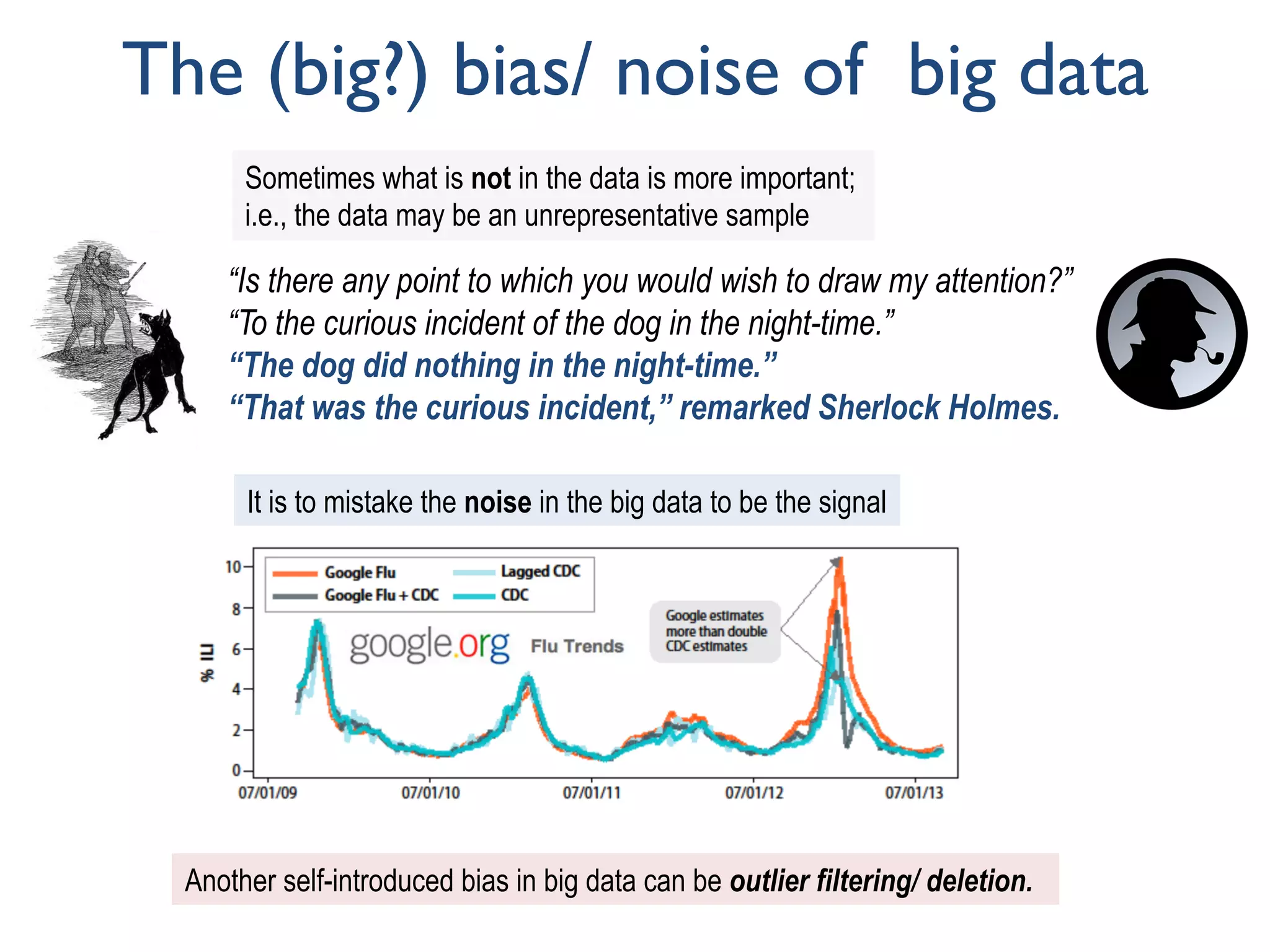 The (big?) bias/ noise of big data
“Is there any point to which you would wish to draw my attention?”
“To the curious incident of the dog in the night-time.”
“The dog did nothing in the night-time.”
“That was the curious incident,” remarked Sherlock Holmes.
Sometimes what is not in the data is more important;
i.e., the data may be an unrepresentative sample
It is to mistake the noise in the big data to be the signal
Another self-introduced bias in big data can be outlier filtering/ deletion.
 