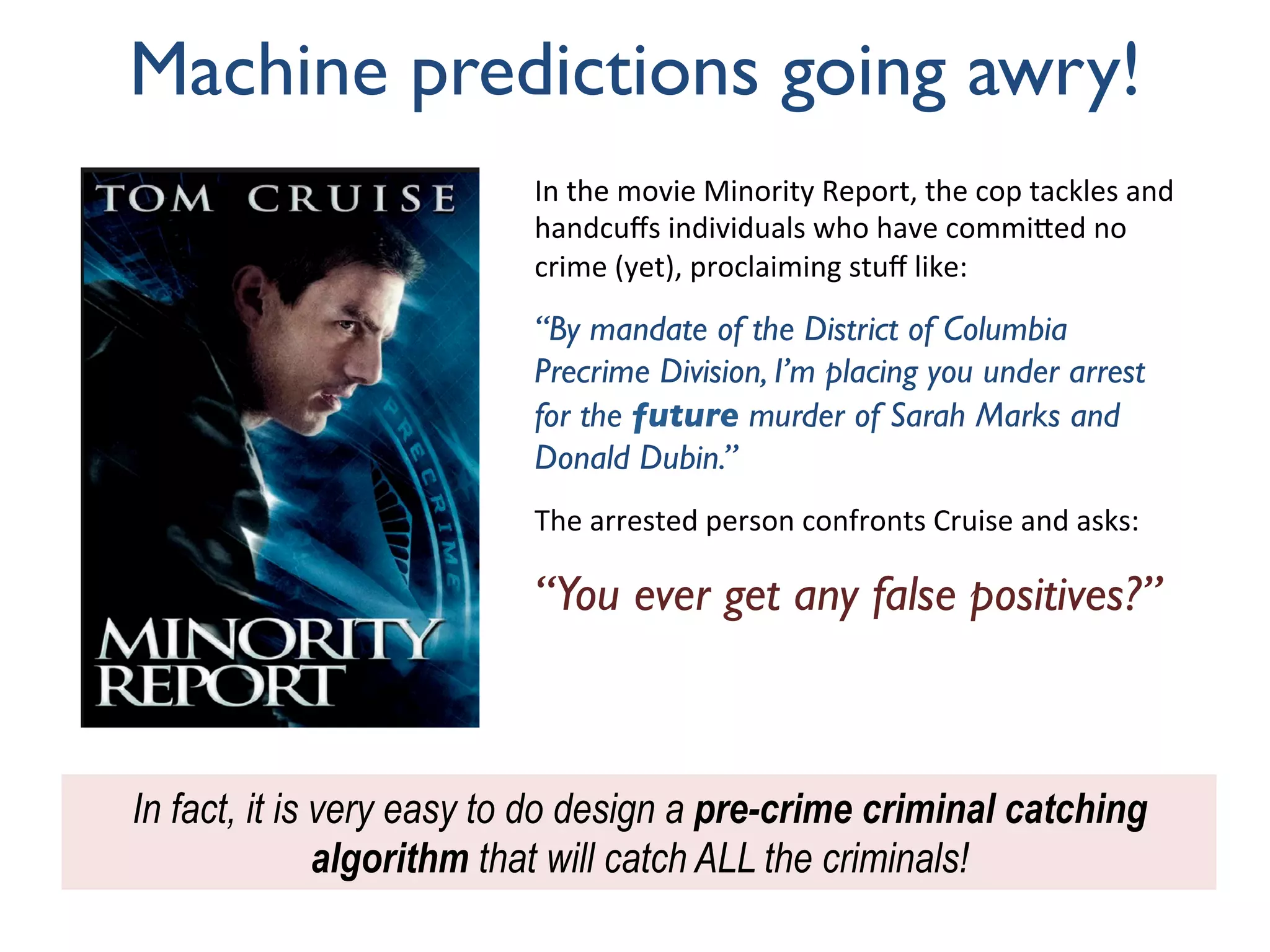 Machine predictions going awry!
In	the	movie	Minority	Report,	the	cop	tackles	and	
handcuﬀs	individuals	who	have	commi:ed	no	
crime	(yet),	proclaiming	stuﬀ	like:		
“By mandate of the District of Columbia
Precrime Division, I’m placing you under arrest
for the future murder of Sarah Marks and
Donald Dubin.”
	
The	arrested	person	confronts	Cruise	and	asks:		
	
“You ever get any false positives?”
In fact, it is very easy to do design a pre-crime criminal catching
algorithm that will catch ALL the criminals!
 