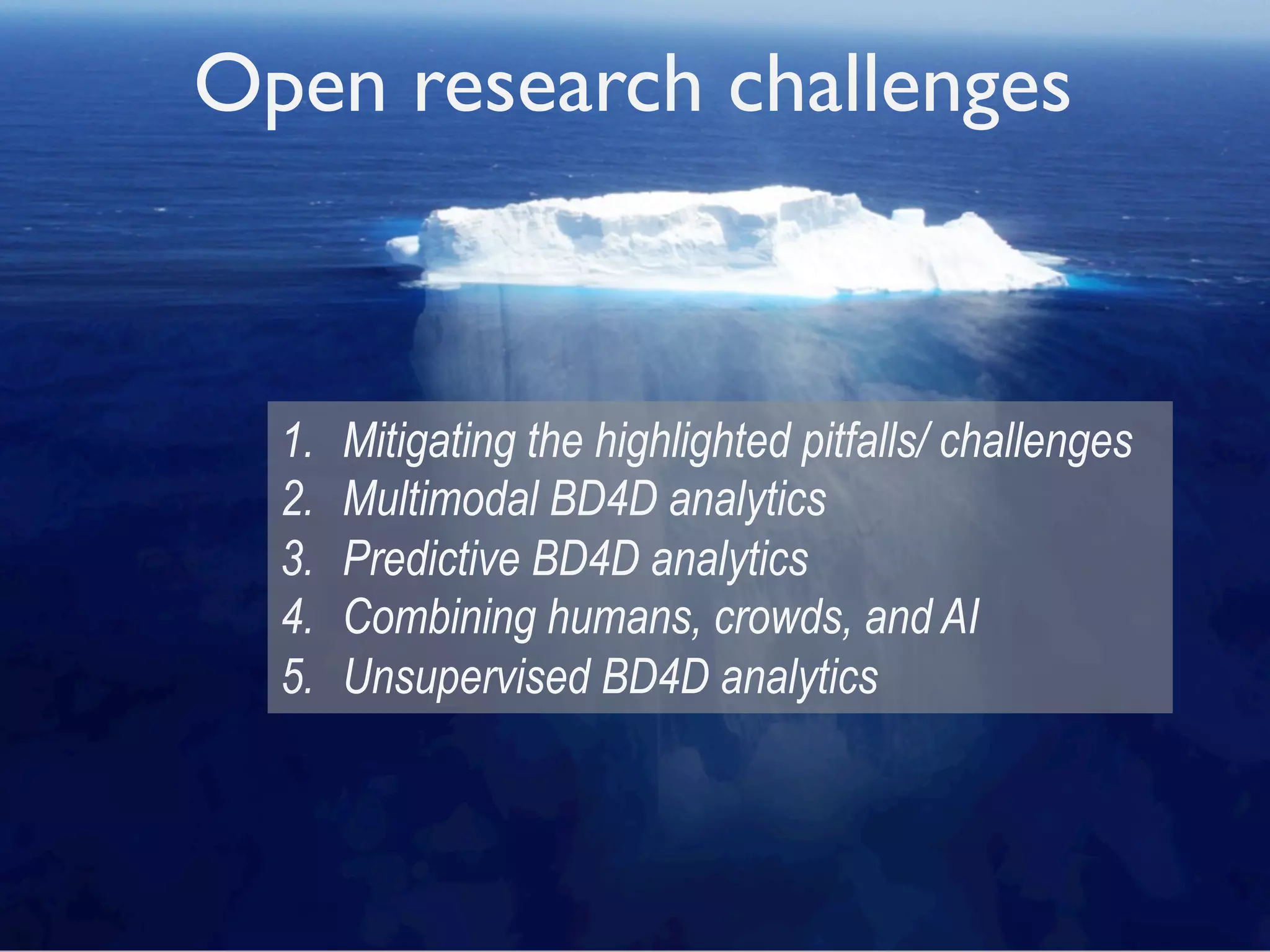 Open research challenges
1.  Mitigating the highlighted pitfalls/ challenges
2.  Multimodal BD4D analytics
3.  Predictive BD4D analytics
4.  Combining humans, crowds, and AI
5.  Unsupervised BD4D analytics
Open research challenges
1.  Mitigating the highlighted pitfalls/ challenges
2.  Multimodal BD4D analytics
3.  Predictive BD4D analytics
4.  Combining humans, crowds, and AI
5.  Unsupervised BD4D analytics
 