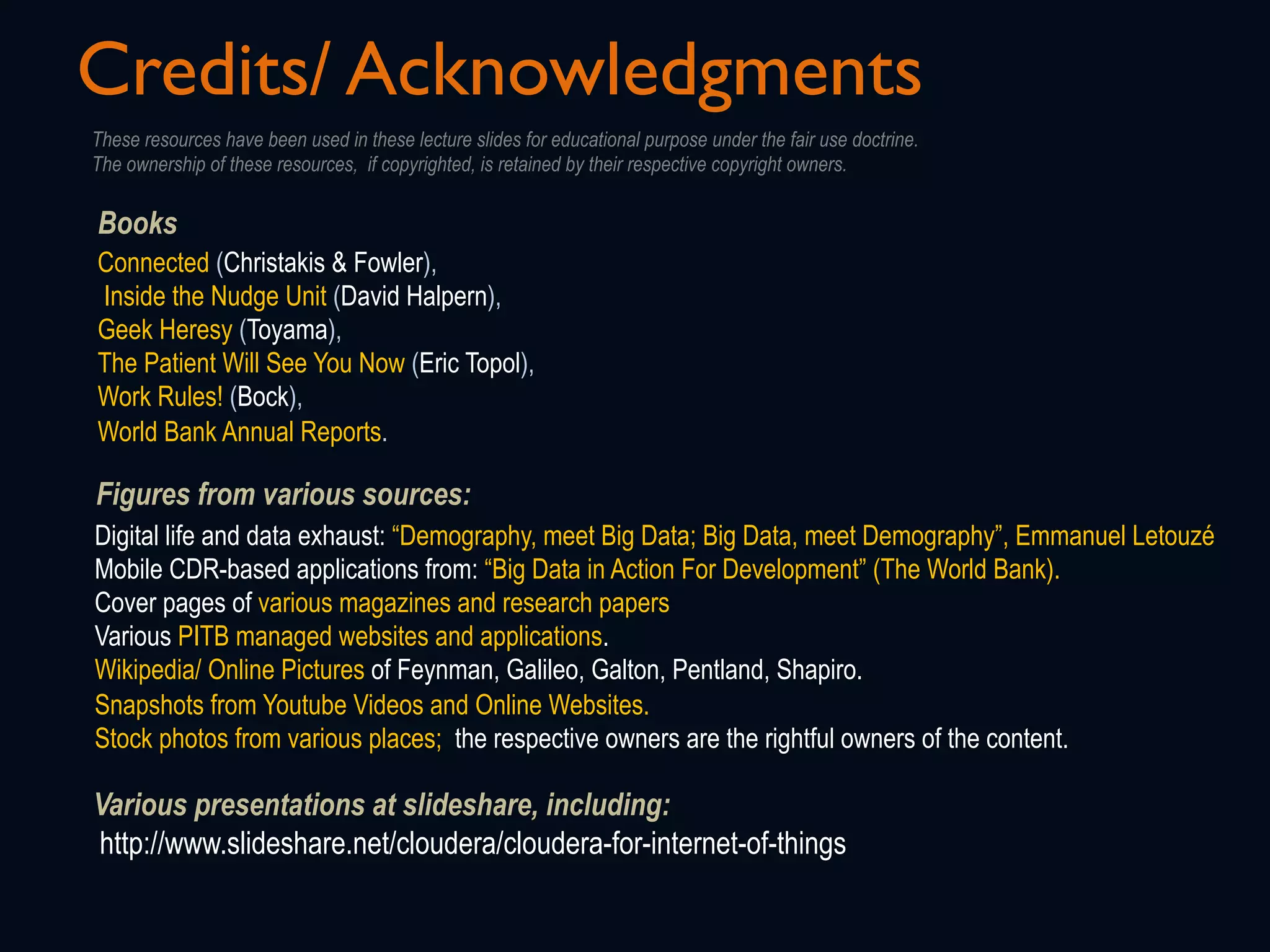 Credits/ Acknowledgments
Figures from various sources:
Digital life and data exhaust: “Demography, meet Big Data; Big Data, meet Demography”, Emmanuel Letouzé
Mobile CDR-based applications from: “Big Data in Action For Development” (The World Bank).
Cover pages of various magazines and research papers
Various PITB managed websites and applications.
Wikipedia/ Online Pictures of Feynman, Galileo, Galton, Pentland, Shapiro.
Snapshots from Youtube Videos and Online Websites.
Stock photos from various places; the respective owners are the rightful owners of the content.
Books
Connected (Christakis & Fowler),
Inside the Nudge Unit (David Halpern),
Geek Heresy (Toyama),
The Patient Will See You Now (Eric Topol),
Work Rules! (Bock),
World Bank Annual Reports.
These resources have been used in these lecture slides for educational purpose under the fair use doctrine.
The ownership of these resources, if copyrighted, is retained by their respective copyright owners.
Various presentations at slideshare, including:
http://www.slideshare.net/cloudera/cloudera-for-internet-of-things
 