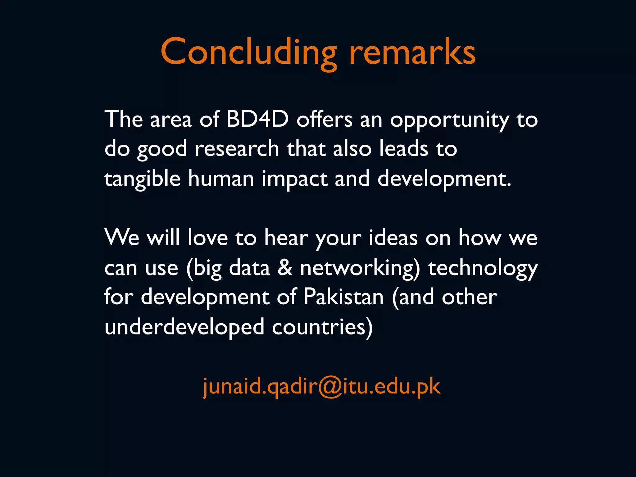 Concluding remarks
The area of BD4D offers an opportunity to
do good research that also leads to
tangible human impact and development.
We will love to hear your ideas on how we
can use (big data & networking) technology
for development of Pakistan (and other
underdeveloped countries)
junaid.qadir@itu.edu.pk
 