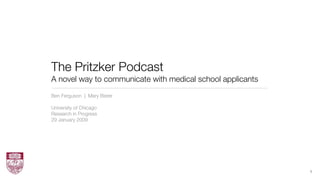 The Pritzker Podcast
A novel way to communicate with medical school applicants
Ben Ferguson | Mary Bister

University of Chicago
Research in Progress
29 January 2009




                                                            1
 