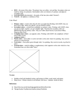  HUE -- the name of the colors. The primary hues are yellow, red, and blue. Secondary colors are
made by mixing two primaries. Intermediate colors are mixtures of a primary and adjacent
secondary color.
 SATURATION (aka intensity) -- the purity of the hue (also called "chroma").
 VALUE -- the lightness or darkness of hue.
Color Wheel
 Primary colors --3 main colors that all colors are made from Working with LIGHT, they are
Red, Green, Blue. When you add all 3 you get WHITE LIGHT
 Secondary colors -- created from combining two primary colors. Working with LIGHT, when
you put two lights together, you get a brighter light. Therefore the secondary colors are
BRIGHTER than the primary colors. They are Yellow (Red+Green), Cyan (Green+Blue),
Magenta (Blue+Red)
 Complimentary colors -- are opposite colors. Working with LIGHT, the compliment of Red =
Green+Blue (Cyan)
 Analgous colors --
 Warm colors -- from yellow to red to red-violet on the color wheel. In a painting, they seem to
advance or come forward.
 Cool colors -- from yellow-green through violet. In a painting, they seem to recede,or go back in
space.
 Neutral colors -- made by adding a complementary color (opposite on the color wheel) to a hue.
Neutralized hues are often called "tones".
Texture
 Includes actual and simulated texture, and textures in fabric, wood, metal, and nature.
 Sharp focus = Distinct details & well defined; Soft focus = indistinct details & blurry
References-
1) http://char.txa.cornell.edu/language/element/form/form.htm
2) “DesignStudies”byManmeetSodhia,KalyaniPublisher
 