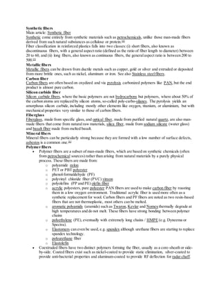 Synthetic fibers
Main article: Synthetic fiber
Synthetic come entirely from synthetic materials such as petrochemicals, unlike those man-made fibers
derived from such natural substances as cellulose or protein.[4]
Fiber classification in reinforced plastics falls into two classes:(i) short fibers, also known as
discontinuous fibers, with a general aspect ratio (defined as the ratio of fiber length to diameter) between
20 to 60, and (ii) long fibers, also known as continuous fibers, the generalaspect ratio is between 200 to
500.[5]
Metallic fibers
Metallic fibers can be drawn from ductile metals such as copper, gold or silver and extruded or deposited
from more brittle ones, such as nickel, aluminum or iron. See also Stainless steelfibers.
Carbon fiber
Carbon fibers are often based on oxydized and via pyrolysis carbonized polymers like PAN,but the end
product is almost pure carbon.
Silicon carbide fiber
Silicon carbide fibers, where the basic polymers are not hydrocarbons but polymers, where about 50% of
the carbon atoms are replaced by silicon atoms, so-called poly-carbo-silanes. The pyrolysis yields an
amorphous silicon carbide, including mostly other elements like oxygen, titanium, or aluminium, but with
mechanical properties very similar to those of carbon fibers.
Fiberglass
Fiberglass, made from specific glass, and optical fiber, made from purified natural quartz, are also man-
made fibers that come from natural raw materials, silica fiber, made from sodium silicate (water glass)
and basalt fiber made from melted basalt.
Mineral fibers
Mineral fibers can be particularly strong because they are formed with a low number of surface defects,
asbestos is a common one.[6]
Polymer fibers
 Polymer fibers are a subset of man-made fibers, which are based on synthetic chemicals (often
from petrochemical sources) rather than arising from natural materials by a purely physical
process. These fibers are made from:
o polyamide nylon
o PET or PBT polyester
o phenol-formaldehyde (PF)
o polyvinyl chloride fiber (PVC) vinyon
o polyolefins (PP and PE) olefin fiber
o acrylic polyesters, pure polyester PAN fibers are used to make carbon fiber by roasting
them in a low oxygen environment. Traditional acrylic fiber is used more often as a
synthetic replacement for wool. Carbon fibers and PF fibers are noted as two resin-based
fibers that are not thermoplastic, most others can be melted.
o aromatic polyamids (aramids) such as Twaron, Kevlar and Nomex thermally degrade at
high temperatures and do not melt. These fibers have strong bonding between polymer
chains
o polyethylene (PE), eventually with extremely long chains / HMPE (e.g. Dyneema or
Spectra).
o Elastomers can even be used, e.g. spandex although urethane fibers are starting to replace
spandex technology.
o polyurethane fiber
o Elastolefin
 Coextruded fibers have two distinct polymers forming the fiber, usually as a core-sheath or side-
by-side. Coated fibers exist such as nickel-coated to provide static elimination, silver-coated to
provide anti-bacterial properties and aluminum-coated to provide RF deflection for radar chaff.
 
