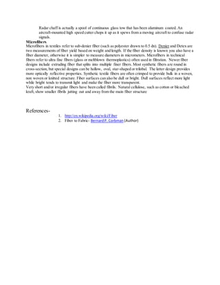 Radar chaff is actually a spool of continuous glass tow that has been aluminum coated. An
aircraft-mounted high speed cutter chops it up as it spews from a moving aircraft to confuse radar
signals.
Microfibers
Microfibers in textiles refer to sub-denier fiber (such as polyester drawn to 0.5 dn). Denier and Detex are
two measurements of fiber yield based on weight and length. If the fiber density is known you also have a
fiber diameter, otherwise it is simpler to measure diameters in micrometers. Microfibers in technical
fibers refer to ultra fine fibers (glass or meltblown thermoplastics) often used in filtration. Newer fiber
designs include extruding fiber that splits into multiple finer fibers. Most synthetic fibers are round in
cross-section, but special designs can be hollow, oval, star-shaped or trilobal. The latter design provides
more optically reflective properties. Synthetic textile fibers are often crimped to provide bulk in a woven,
non woven or knitted structure. Fiber surfaces can also be dull or bright. Dull surfaces reflect more light
while bright tends to transmit light and make the fiber more transparent.
Very short and/or irregular fibers have been called fibrils. Natural cellulose, such as cotton or bleached
kraft, show smaller fibrils jutting out and away from the main fiber structure
References-
1. http://en.wikipedia.org/wiki/Fiber
2. Fiber to Fabric- BernardP. Corbman (Author)
 