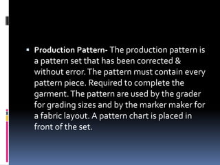  Production Pattern- The production pattern is
a pattern set that has been corrected &
without error.The pattern must contain every
pattern piece. Required to complete the
garment.The pattern are used by the grader
for grading sizes and by the marker maker for
a fabric layout. A pattern chart is placed in
front of the set.
 