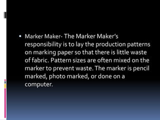  Marker Maker- The Marker Maker’s
responsibility is to lay the production patterns
on marking paper so that there is little waste
of fabric. Pattern sizes are often mixed on the
marker to prevent waste.The marker is pencil
marked, photo marked, or done on a
computer.
 