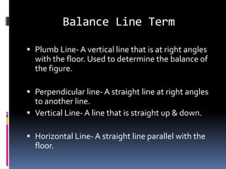 Balance Line Term
 Plumb Line- A vertical line that is at right angles
with the floor. Used to determine the balance of
the figure.
 Perpendicular line- A straight line at right angles
to another line.
 Vertical Line- A line that is straight up & down.
 Horizontal Line- A straight line parallel with the
floor.
 