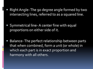  Right Angle-The 90 degree angle formed by two
intersecting lines, referred to as a squared line.
 Symmetrical line- A center fine with equal
proportions on either side of it.
 Balance-The perfect relationship between parts
that when combined, form a unit (or whole) in
which each part is in exact proportion and
harmony with all others.
 