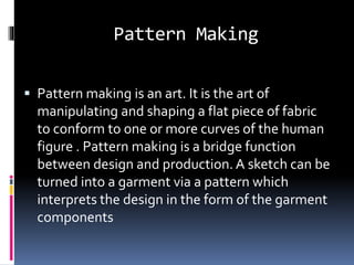 Pattern Making
 Pattern making is an art. It is the art of
manipulating and shaping a flat piece of fabric
to conform to one or more curves of the human
figure . Pattern making is a bridge function
between design and production. A sketch can be
turned into a garment via a pattern which
interprets the design in the form of the garment
components
 