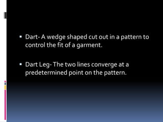  Dart- A wedge shaped cut out in a pattern to
control the fit of a garment.
 Dart Leg-The two lines converge at a
predetermined point on the pattern.
 