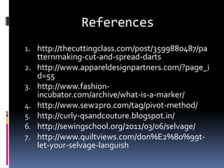 References
1. http://thecuttingclass.com/post/3599880487/pa
tternmaking-cut-and-spread-darts
2. http://www.appareldesignpartners.com/?page_i
d=55
3. http://www.fashion-
incubator.com/archive/what-is-a-marker/
4. http://www.sew2pro.com/tag/pivot-method/
5. http://curly-qsandcouture.blogspot.in/
6. http://sewingschool.org/2011/03/06/selvage/
7. http://www.quiltviews.com/don%E2%80%99t-
let-your-selvage-languish
 