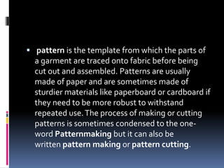  pattern is the template from which the parts of
a garment are traced onto fabric before being
cut out and assembled. Patterns are usually
made of paper and are sometimes made of
sturdier materials like paperboard or cardboard if
they need to be more robust to withstand
repeated use.The process of making or cutting
patterns is sometimes condensed to the one-
word Patternmaking but it can also be
written pattern making or pattern cutting.
 