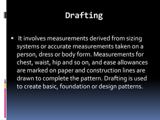 Drafting
 It involves measurements derived from sizing
systems or accurate measurements taken on a
person, dress or body form. Measurements for
chest, waist, hip and so on, and ease allowances
are marked on paper and construction lines are
drawn to complete the pattern. Drafting is used
to create basic, foundation or design patterns.
 