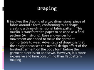 Draping
It involves the draping of a two dimensional piece of
fabric around a form, conforming to its shape,
creating a three-dimensional fabric pattern.This
muslin is transferred to paper to be used as a final
pattern (Armstrong). Ease allowances for
movement are added to make the garment
comfortable to wear. Advantage of draping is that
the designer can see the overall design effect of the
finished garment on the body form before the
garment piece is cut and sewn. However, it is more
expensive and time consuming than flat pattern
making
 