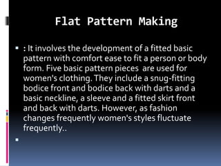 Flat Pattern Making
 : It involves the development of a fitted basic
pattern with comfort ease to fit a person or body
form. Five basic pattern pieces are used for
women's clothing.They include a snug-fitting
bodice front and bodice back with darts and a
basic neckline, a sleeve and a fitted skirt front
and back with darts. However, as fashion
changes frequently women's styles fluctuate
frequently..

 