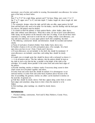 movement, ease of action and comfort in wearing. Recommended ease allowance for various
parts of the body are listed below.
30
Bust 3" to 5" (3" for a tight fitting garment and 5" for loose fitting one); waist ¼" to ½";
hip 3" to 5"; upper arm 3" to 4"; arm hole depth 1"; bodice length nil; sleeve length nil; skirt
length nil.
2. For symmetric designs where the right and left sides are alike, paper pattern for half
front and half back only need to be made: For the bodice, start the drafting with the back part.
For sleeves, full pattern must be drafted.
3. It is better to draft the primary or basic pattern blocks—plain bodice, plain sleeve,
plain skirt without seam allowances. When this is done, be sure to leave seam allowances
while laying out the pattern on the material at the time of cutting. If you do not have much
experience in cutting, and want to avoid the risk of cutting without seam allowance, you
may add seam allowances to your paper pattern itself after completing the draft.
4. The following construction details and information should be recorded and marked
clearly.
a) Name of each piece of pattern (bodice front, bodice back, sleeve etc),
b) Number of pieces to be cut with each pattern piece. (For example, for a back
open dress you have to cut 1 front, 2 backs and 2 sleeves),
c) If seam allowances are not included in the draft, this should be mentioned. If
seam allowances are included, seam lines and cutting lines should be clearly
shown,
d) Length wise or straight grain line should be drawn with a red pencil as shown (<-
---->) on all pattern pieces. This line indicates that the pattern should be kept on
the cloth in such a way that the line is parallel to the length of the cloth or the
selvedges. It is usually drawn parallel to the centre front and centre back edges of
the pattern,
e) Provide matching notches or balance marks if necessary along seams to show
which seams are to be joined together and where,
f) Centre front and centre back line should be marked. It is advantageous to cut
outward notches at centre front and centre back of pattern pieces because at the
time of assembling the garment, notches on collars can be matched to notches on
the neck line of garment etc.
g) Fold lines should be clearly shown. Fold lines appear along centre front or centre
back edges and sometimes along hems to show where the material is to be
folded,
h) Dart markings, pleat markings etc. should be clearly shown.
sleeve.
REFERENCES
Practical clothing construction, Part I and II, Mary Mathews, Cosmic Press,
Chennai (1986).
 