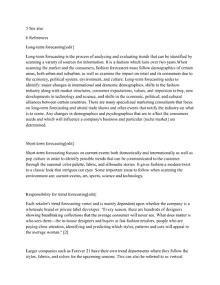 5 See also
6 References
Long-term forecasting[edit]
Long-term forecasting is the process of analyzing and evaluating trends that can be identified by
scanning a variety of sources for information. It is a fashion which lasts over two years.When
scanning the market and the consumers, fashion forecasters must follow demographics of certain
areas, both urban and suburban, as well as examine the impact on retail and its consumers due to
the economy, political system, environment, and culture. Long-term forecasting seeks to
identify: major changes in international and domestic demographics, shifts in the fashion
industry along with market structures, consumer expectations, values, and impulsion to buy, new
developments in technology and science, and shifts in the economic, political, and cultural
alliances between certain countries. There are many specialized marketing consultants that focus
on long-term forecasting and attend trade shows and other events that notify the industry on what
is to come. Any changes in demographics and psychographics that are to affect the consumers
needs and which will influence a company's business and particular [niche market] are
determined.
Short-term forecasting[edit]
Short-term forecasting focuses on current events both domestically and internationally as well as
pop culture in order to identify possible trends that can be communicated to the customer
through the seasonal color palette, fabric, and silhouette stories. It gives fashion a modern twist
to a classic look that intrigues our eyes. Some important areas to follow when scanning the
environment are: current events, art, sports, science and technology.
Responsibility for trend forecasting[edit]
Each retailer's trend forecasting varies and is mainly dependent upon whether the company is a
wholesale brand or private label developer. "Every season, there are hundreds of designers
showing breathtaking collections that the average consumer will never see. What does matter is
who sees them—the in-house designers and buyers at fast fashion retailers, people who are
paying close attention, identifying and predicting which styles, patterns and cuts will appeal to
the average woman." [2]
Larger companies such as Forever 21 have their own trend departments where they follow the
styles, fabrics, and colors for the upcoming seasons. This can also be referred to as vertical
 