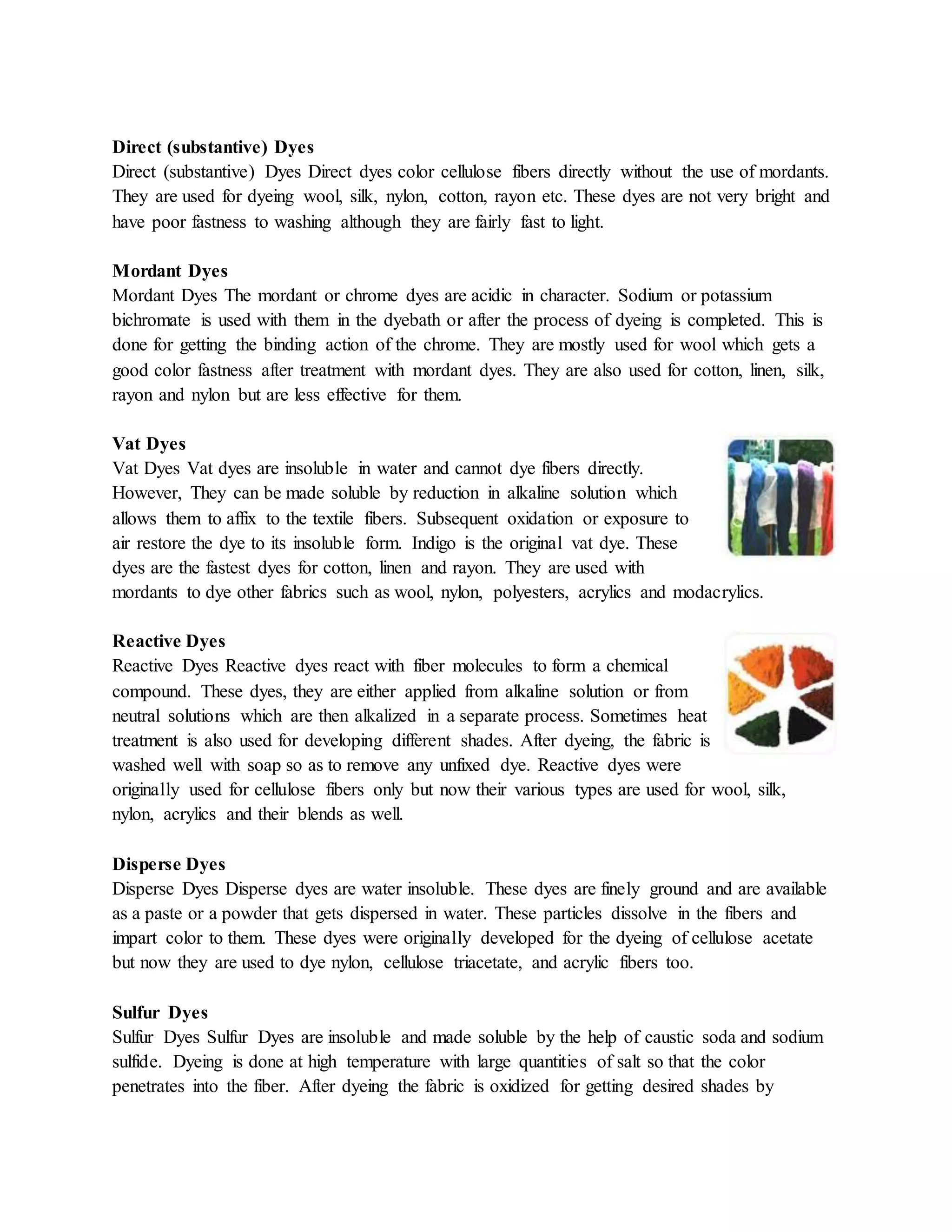 Direct (substantive) Dyes
Direct (substantive) Dyes Direct dyes color cellulose fibers directly without the use of mordants.
They are used for dyeing wool, silk, nylon, cotton, rayon etc. These dyes are not very bright and
have poor fastness to washing although they are fairly fast to light.
Mordant Dyes
Mordant Dyes The mordant or chrome dyes are acidic in character. Sodium or potassium
bichromate is used with them in the dyebath or after the process of dyeing is completed. This is
done for getting the binding action of the chrome. They are mostly used for wool which gets a
good color fastness after treatment with mordant dyes. They are also used for cotton, linen, silk,
rayon and nylon but are less effective for them.
Vat Dyes
Vat Dyes Vat dyes are insoluble in water and cannot dye fibers directly.
However, They can be made soluble by reduction in alkaline solution which
allows them to affix to the textile fibers. Subsequent oxidation or exposure to
air restore the dye to its insoluble form. Indigo is the original vat dye. These
dyes are the fastest dyes for cotton, linen and rayon. They are used with
mordants to dye other fabrics such as wool, nylon, polyesters, acrylics and modacrylics.
Reactive Dyes
Reactive Dyes Reactive dyes react with fiber molecules to form a chemical
compound. These dyes, they are either applied from alkaline solution or from
neutral solutions which are then alkalized in a separate process. Sometimes heat
treatment is also used for developing different shades. After dyeing, the fabric is
washed well with soap so as to remove any unfixed dye. Reactive dyes were
originally used for cellulose fibers only but now their various types are used for wool, silk,
nylon, acrylics and their blends as well.
Disperse Dyes
Disperse Dyes Disperse dyes are water insoluble. These dyes are finely ground and are available
as a paste or a powder that gets dispersed in water. These particles dissolve in the fibers and
impart color to them. These dyes were originally developed for the dyeing of cellulose acetate
but now they are used to dye nylon, cellulose triacetate, and acrylic fibers too.
Sulfur Dyes
Sulfur Dyes Sulfur Dyes are insoluble and made soluble by the help of caustic soda and sodium
sulfide. Dyeing is done at high temperature with large quantities of salt so that the color
penetrates into the fiber. After dyeing the fabric is oxidized for getting desired shades by
 