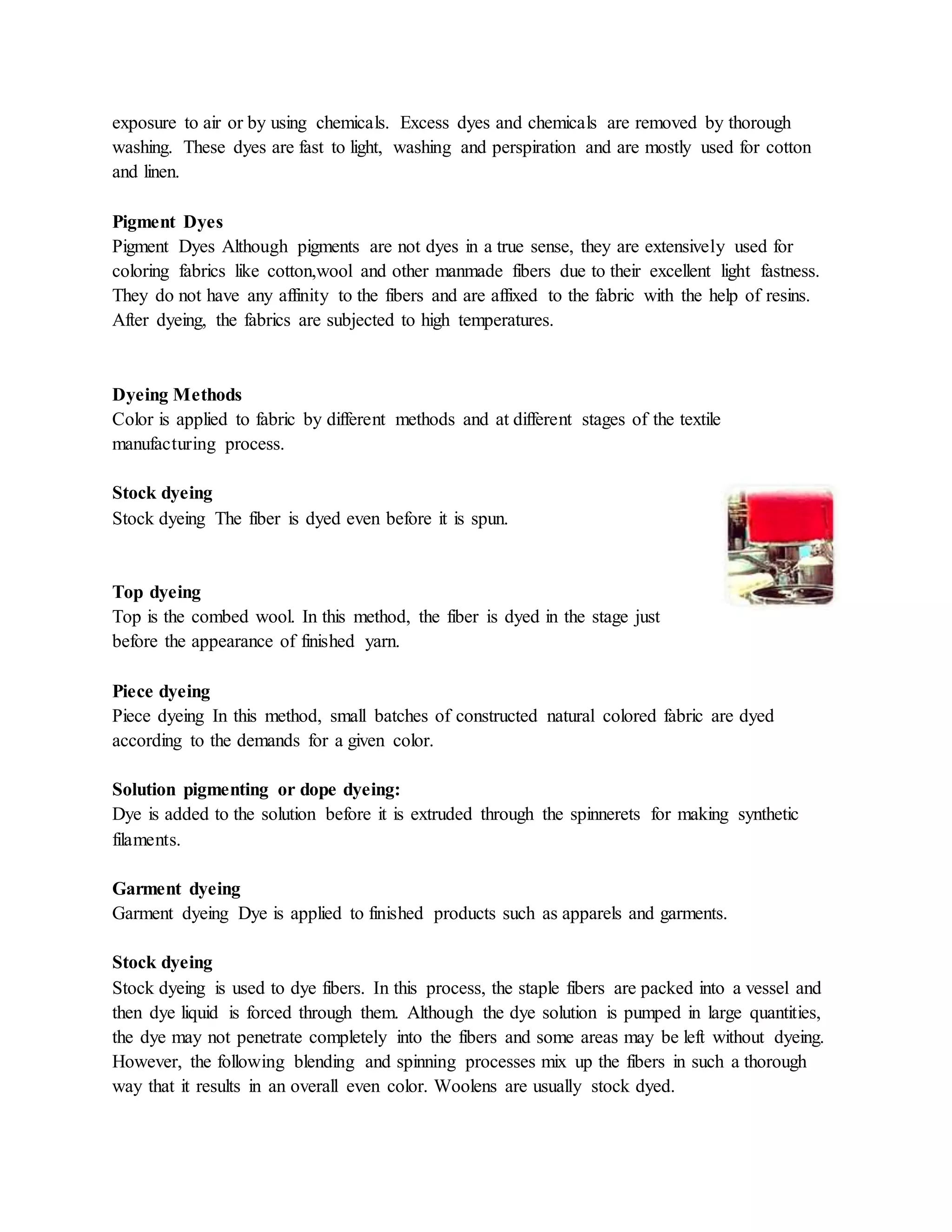 exposure to air or by using chemicals. Excess dyes and chemicals are removed by thorough
washing. These dyes are fast to light, washing and perspiration and are mostly used for cotton
and linen.
Pigment Dyes
Pigment Dyes Although pigments are not dyes in a true sense, they are extensively used for
coloring fabrics like cotton,wool and other manmade fibers due to their excellent light fastness.
They do not have any affinity to the fibers and are affixed to the fabric with the help of resins.
After dyeing, the fabrics are subjected to high temperatures.
Dyeing Methods
Color is applied to fabric by different methods and at different stages of the textile
manufacturing process.
Stock dyeing
Stock dyeing The fiber is dyed even before it is spun.
Top dyeing
Top is the combed wool. In this method, the fiber is dyed in the stage just
before the appearance of finished yarn.
Piece dyeing
Piece dyeing In this method, small batches of constructed natural colored fabric are dyed
according to the demands for a given color.
Solution pigmenting or dope dyeing:
Dye is added to the solution before it is extruded through the spinnerets for making synthetic
filaments.
Garment dyeing
Garment dyeing Dye is applied to finished products such as apparels and garments.
Stock dyeing
Stock dyeing is used to dye fibers. In this process, the staple fibers are packed into a vessel and
then dye liquid is forced through them. Although the dye solution is pumped in large quantities,
the dye may not penetrate completely into the fibers and some areas may be left without dyeing.
However, the following blending and spinning processes mix up the fibers in such a thorough
way that it results in an overall even color. Woolens are usually stock dyed.
 